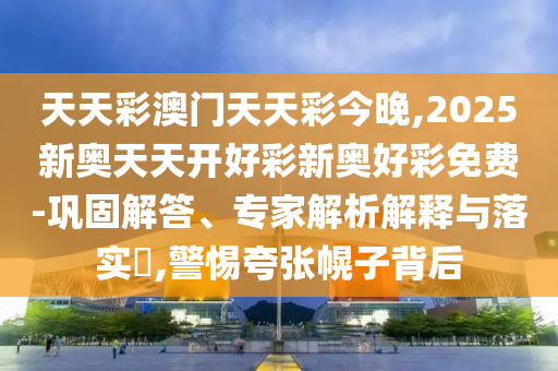 天天彩澳門天天彩今晚,2025新奧天天開好彩新奧好彩免費-鞏固解答、專家解析解釋與落實?,警惕夸張幌子背后
